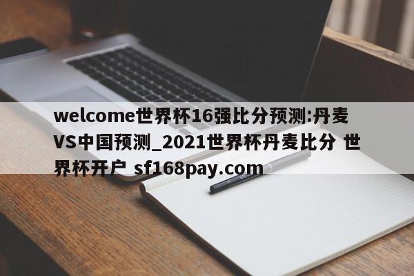 welcome世界杯16强比分预测:丹麦VS中国预测_2021世界杯丹麦比分 世界杯开户 sf168pay.com