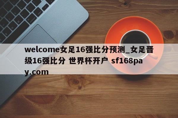 welcome女足16强比分预测_女足晋级16强比分 世界杯开户 sf168pay.com