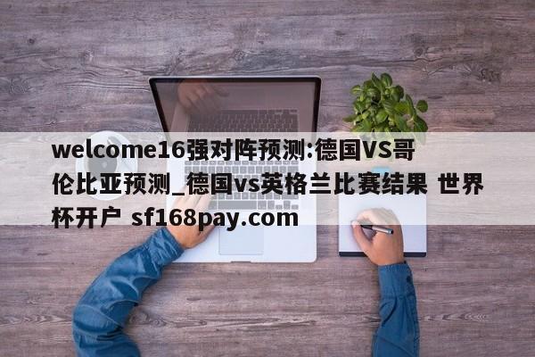 welcome16强对阵预测:德国VS哥伦比亚预测_德国vs英格兰比赛结果 世界杯开户 sf168pay.com