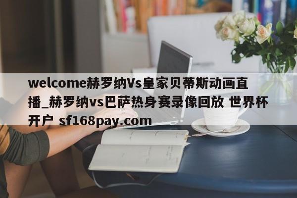 welcome赫罗纳Vs皇家贝蒂斯动画直播_赫罗纳vs巴萨热身赛录像回放 世界杯开户 sf168pay.com