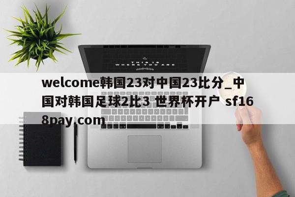 welcome韩国23对中国23比分_中国对韩国足球2比3 世界杯开户 sf168pay.com