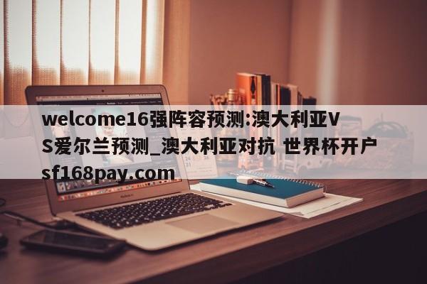 welcome16强阵容预测:澳大利亚VS爱尔兰预测_澳大利亚对抗 世界杯开户 sf168pay.com