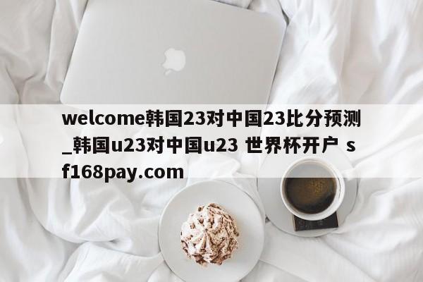welcome韩国23对中国23比分预测_韩国u23对中国u23 世界杯开户 sf168pay.com