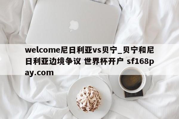 welcome尼日利亚vs贝宁_贝宁和尼日利亚边境争议 世界杯开户 sf168pay.com