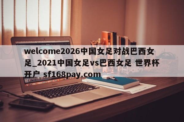 welcome2026中国女足对战巴西女足_2021中国女足vs巴西女足 世界杯开户 sf168pay.com