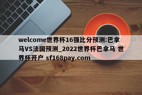 welcome世界杯16强比分预测:巴拿马VS法国预测_2022世界杯巴拿马 世界杯开户 sf168pay.com