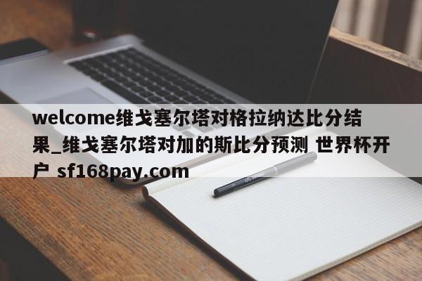welcome维戈塞尔塔对格拉纳达比分结果_维戈塞尔塔对加的斯比分预测 世界杯开户 sf168pay.com