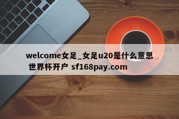 welcome女足_女足u20是什么意思 世界杯开户 sf168pay.com