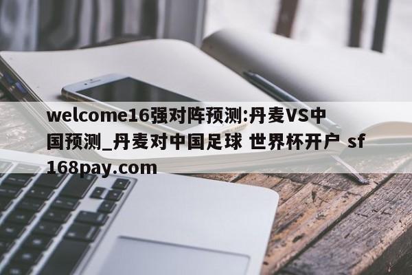 welcome16强对阵预测:丹麦VS中国预测_丹麦对中国足球 世界杯开户 sf168pay.com