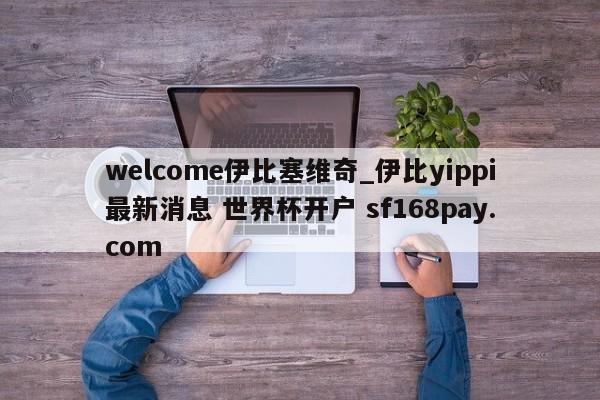welcome伊比塞维奇_伊比yippi最新消息 世界杯开户 sf168pay.com
