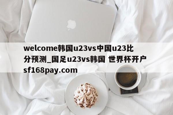 welcome韩国u23vs中国u23比分预测_国足u23vs韩国 世界杯开户 sf168pay.com