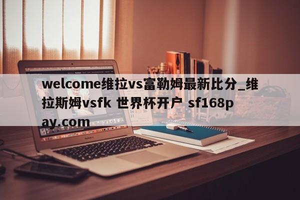 welcome维拉vs富勒姆最新比分_维拉斯姆vsfk 世界杯开户 sf168pay.com