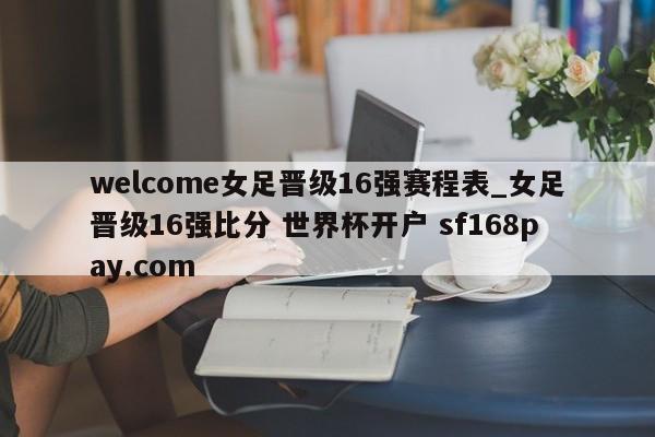 welcome女足晋级16强赛程表_女足晋级16强比分 世界杯开户 sf168pay.com