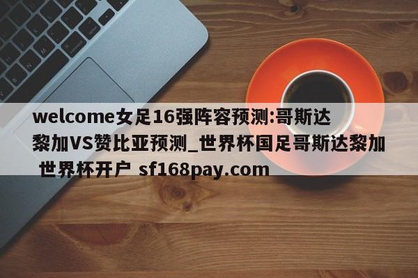 welcome女足16强阵容预测:哥斯达黎加VS赞比亚预测_世界杯国足哥斯达黎加 世界杯开户 sf168pay.com