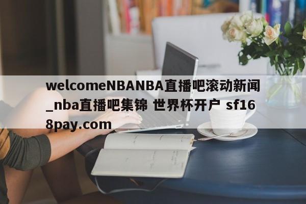 welcomeNBANBA直播吧滚动新闻_nba直播吧集锦 世界杯开户 sf168pay.com