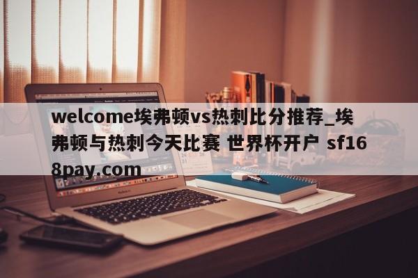 welcome埃弗顿vs热刺比分推荐_埃弗顿与热刺今天比赛 世界杯开户 sf168pay.com