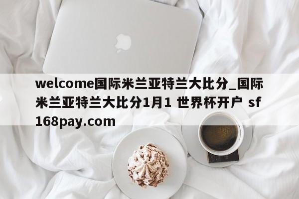 welcome国际米兰亚特兰大比分_国际米兰亚特兰大比分1月1 世界杯开户 sf168pay.com