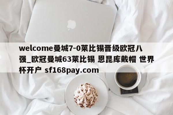 welcome曼城7-0莱比锡晋级欧冠八强_欧冠曼城63莱比锡 恩昆库戴帽 世界杯开户 sf168pay.com