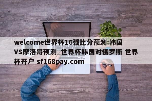 welcome世界杯16强比分预测:韩国VS摩洛哥预测_世界杯韩国对俄罗斯 世界杯开户 sf168pay.com