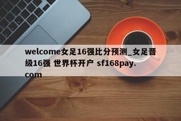 welcome女足16强比分预测_女足晋级16强 世界杯开户 sf168pay.com
