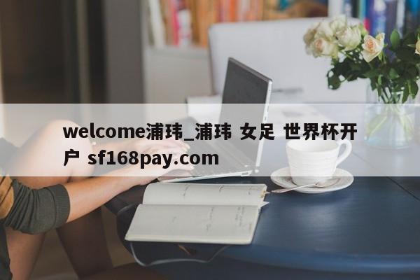 welcome浦玮_浦玮 女足 世界杯开户 sf168pay.com