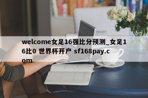 welcome女足16强比分预测_女足16比0 世界杯开户 sf168pay.com