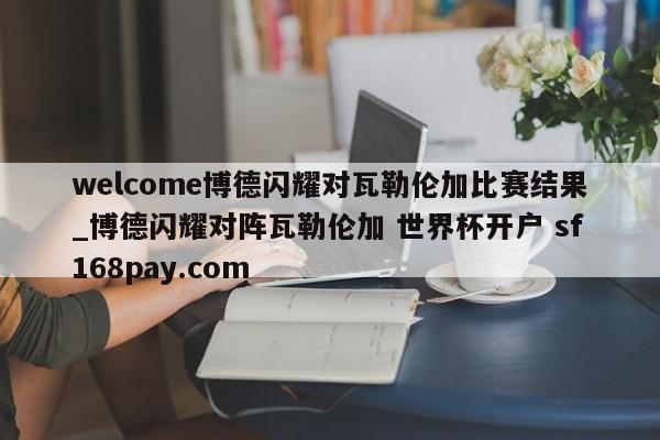 welcome博德闪耀对瓦勒伦加比赛结果_博德闪耀对阵瓦勒伦加 世界杯开户 sf168pay.com