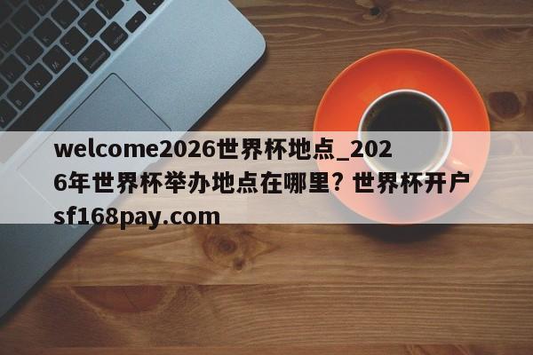 welcome2026世界杯地点_2026年世界杯举办地点在哪里? 世界杯开户 sf168pay.com
