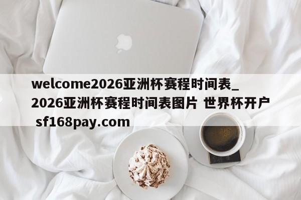 welcome2026亚洲杯赛程时间表_2026亚洲杯赛程时间表图片 世界杯开户 sf168pay.com