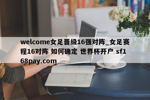 welcome女足晋级16强对阵_女足赛程16对阵 如何确定 世界杯开户 sf168pay.com