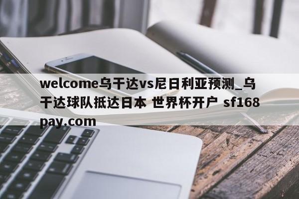 welcome乌干达vs尼日利亚预测_乌干达球队抵达日本 世界杯开户 sf168pay.com