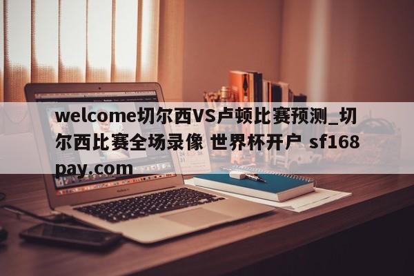 welcome切尔西VS卢顿比赛预测_切尔西比赛全场录像 世界杯开户 sf168pay.com