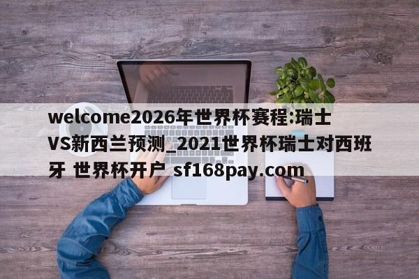 welcome2026年世界杯赛程:瑞士VS新西兰预测_2021世界杯瑞士对西班牙 世界杯开户 sf168pay.com