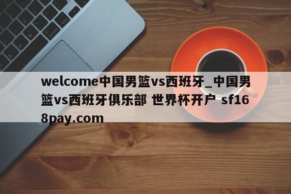 welcome中国男篮vs西班牙_中国男篮vs西班牙俱乐部 世界杯开户 sf168pay.com