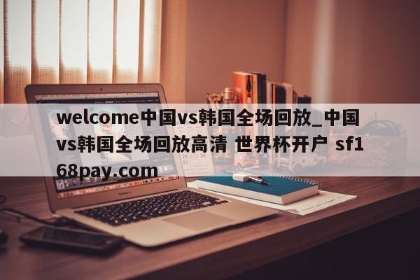 welcome中国vs韩国全场回放_中国vs韩国全场回放高清 世界杯开户 sf168pay.com
