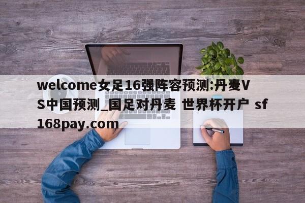 welcome女足16强阵容预测:丹麦VS中国预测_国足对丹麦 世界杯开户 sf168pay.com
