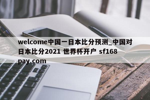 welcome中国一日本比分预测_中国对日本比分2021 世界杯开户 sf168pay.com