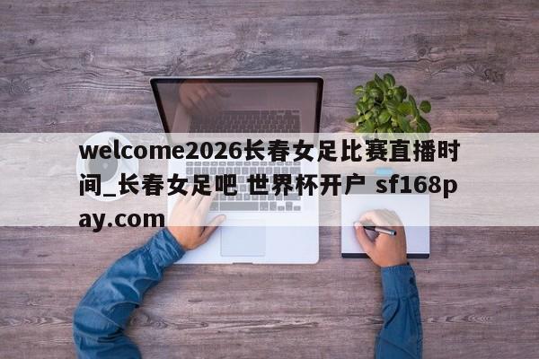 welcome2026长春女足比赛直播时间_长春女足吧 世界杯开户 sf168pay.com
