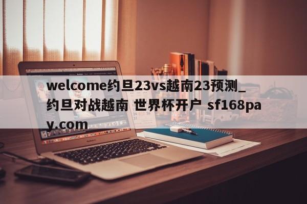 welcome约旦23vs越南23预测_约旦对战越南 世界杯开户 sf168pay.com