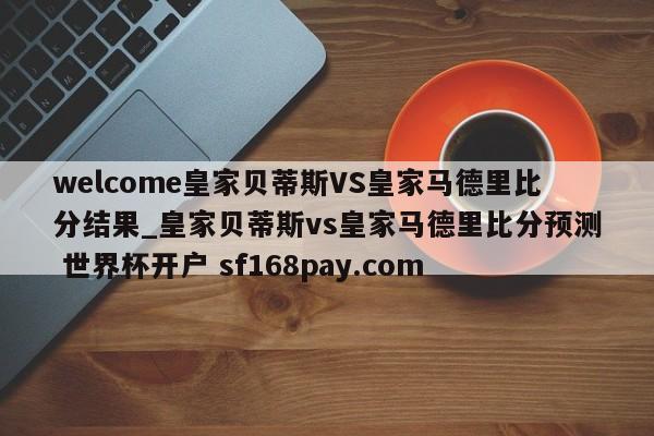 welcome皇家贝蒂斯VS皇家马德里比分结果_皇家贝蒂斯vs皇家马德里比分预测 世界杯开户 sf168pay.com