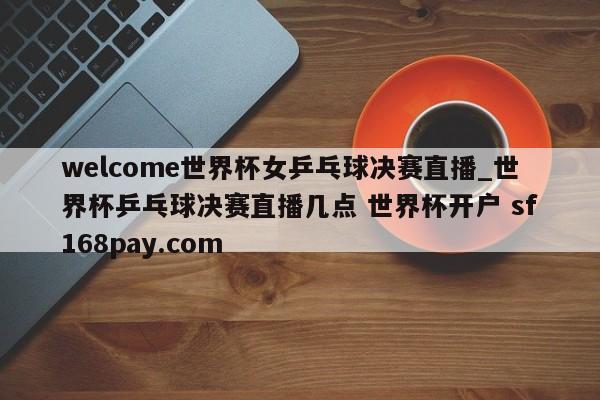 welcome世界杯女乒乓球决赛直播_世界杯乒乓球决赛直播几点 世界杯开户 sf168pay.com