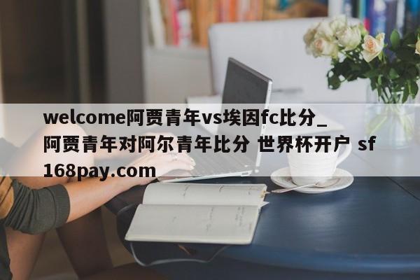 welcome阿贾青年vs埃因fc比分_阿贾青年对阿尔青年比分 世界杯开户 sf168pay.com