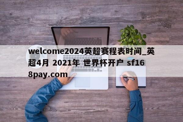welcome2024英超赛程表时间_英超4月 2021年 世界杯开户 sf168pay.com