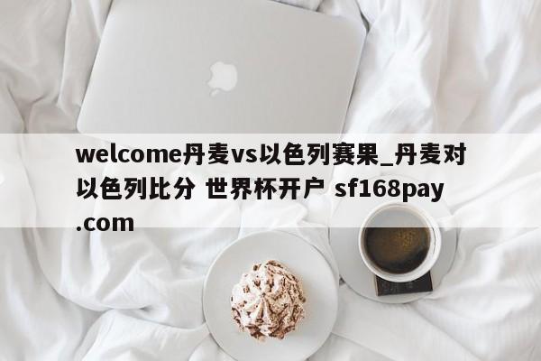 welcome丹麦vs以色列赛果_丹麦对以色列比分 世界杯开户 sf168pay.com