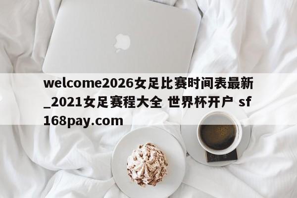 welcome2026女足比赛时间表最新_2021女足赛程大全 世界杯开户 sf168pay.com