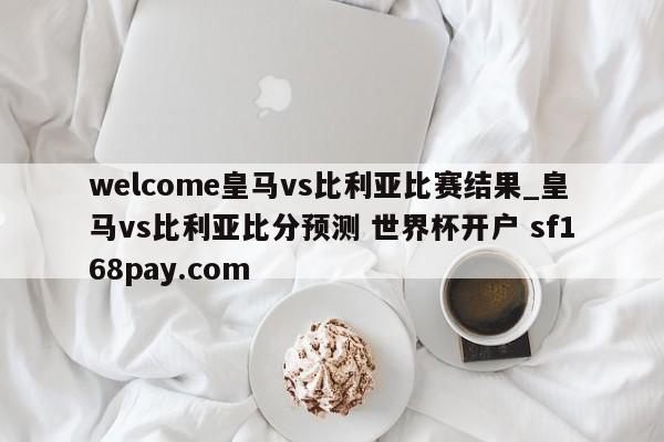 welcome皇马vs比利亚比赛结果_皇马vs比利亚比分预测 世界杯开户 sf168pay.com