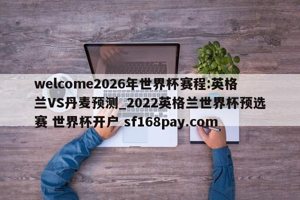 welcome2026年世界杯赛程:英格兰VS丹麦预测_2022英格兰世界杯预选赛 世界杯开户 sf168pay.com
