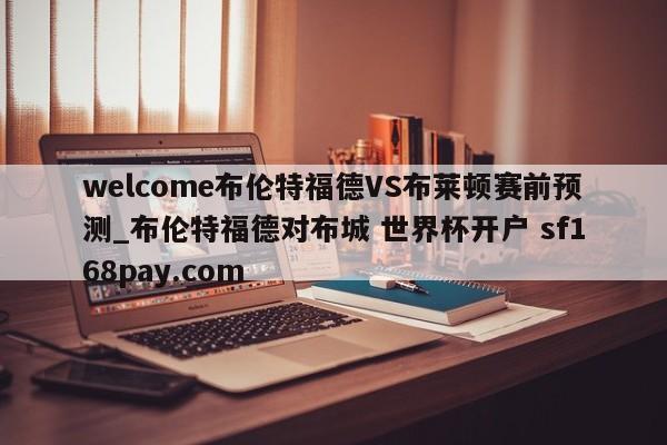 welcome布伦特福德VS布莱顿赛前预测_布伦特福德对布城 世界杯开户 sf168pay.com