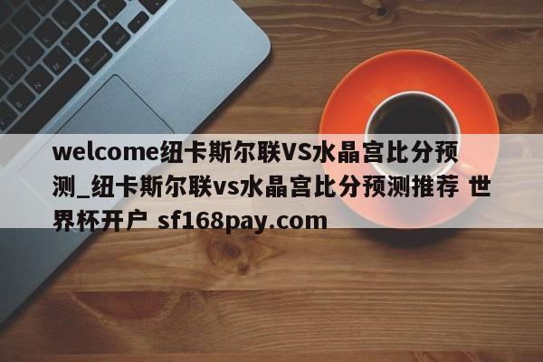 welcome纽卡斯尔联VS水晶宫比分预测_纽卡斯尔联vs水晶宫比分预测推荐 世界杯开户 sf168pay.com
