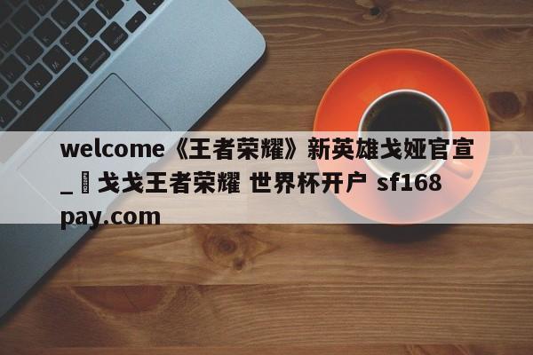 welcome《王者荣耀》新英雄戈娅官宣_咲戈戈王者荣耀 世界杯开户 sf168pay.com